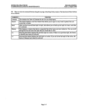 Page 57INTER-TEL PRACTICES 
PROGRAMMING 
IVX500 INSTAUATION & MAINTENANCE 
Issue 1, August 1994 
5.5 There are also six command buttons along the top edge of the Help Utility window. The functions of these buttons 
are as follows: 
COMMAND 
FUNCTION 
Contents This displays the Table of Contents for the On-Line Help topics. 
Search This button displays a text box window that allows you to type in a key word or phrase that you 
would like to locate. 
Back After you have moved from topic to topic, this allows you...