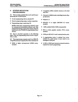 Page 58PROGRAMMING 
Issue 1, August 1994 INTER-TEL PRACTICES 
IVXSOO INSTALLATION & MAINTENANCE 
6. SYSTEM SET-UP FOR 
PROGRAMMING 
6.1 There are three methods that can be used for pro- 
gramming the IVXSOO System. 
On-site programming with an attached PC 
Remote programming using a modem connection 
programming using a stand-alone PC 
NOTE: Stand-alone programming should be used 
for training and demonstration purposes only. Data 
programmed during a stand-alone session cannot be 
transferred to the IVX500 PC...