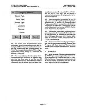 Page 63INTER-TEL PRACTICES 
PROGRAMMING 
IVXSOO INSTALLATION % MAINTENANCE 
Issue 1, August 1994 
Comm Port: 
Baud Rate: 
Connect Type: 
Location: 
Number: 
Status: 
6.32 This window shows the information as it was 
programmed in the window on the previous page, in- 
cluding the COM port, baud rate, modem/direct connec- 
tion type, site description, and telephone number. The 
“Status” line changes to indicate that the PC is configur- 
ing the modem, dialing, waiting for a connection, and 
setting up a...