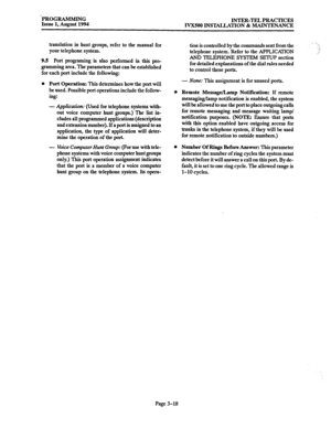 Page 68‘PROGRAMMING 
Issue 1, August 1994 INTER-TEL PRACTICES 
IVXSOO INSTALLATION & MAINTENANCE 
translation in hunt groups, refer to the manual for 
your telephone system. 
9.5 Port programing is also performed in this pro- 
gramming area. The parameters that can be established 
for each port include the following: 
l Port Operation: This determines how the port will 
be used. Possible port operations include the follow- 
ing: 
- Application: (Used for telephone systems with- 
out voice computer hunt groups.)...