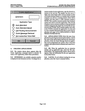 Page 70PROGRAMMING 
Issue 1, August 1994 INTER-TEL PRACTICES 
IVXSOO INSTALLATION % MAINTENANCE 
Extension: 
Application Type 
Auto Attendant 
Auto Attendant Recall 
call Routing Announcement 
Quick Message Retrieval 
Non-subscriber Voice Mail 
A. CREATING APPLICATIONS 
9.12 The window shown above appears when the 
Create Application command button is selected. To 
create a new application, follow these procedures: 9.15 OK: When the application has an extension 
number and an application type, select the OK...