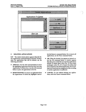 Page 74PROGRAMMING 
INTER-TEL PRACTICES 
Issue 1, August 1994 
IVXSOO INSTALLATION & MAINTRNANCE 
Applications To Delete 
Pick List 
C. DELETING APPLICATIONS 
9.27 The window shown above appears when the De- 
lete Applications command button is selected. To deter- 
mine the applications that will be deleted, use the 
following procedure: 
ADD/ALL: Use the Add command button to move 
the highlighted application from the Pick List to the 
Applications To Delete list, or use the All command 
button to place all...