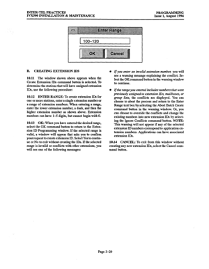 Page 79INTER-TEL PRACTICES 
IVXSOO INSTALLATION % MAINTENANCE PROGRAMMING 
Issue 1, August 1994 
I [ 100-120 
I 
I 
B. CREATING EXTENSION IDS 
10.11 The 
window shown above appears when the 
Create Extension IDs command button is selected. To 
determine the stations that will have assigned extension 
IDs, use the following procedure: 
10.12 
ENTER RANGE: To create extension IDs for 
one or more stations, enter a single extension number or 
a range of extension numbers. When entering a range, 
enter the lower...