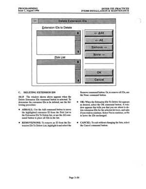 Page 80PROGRAMMING 
Issue 1, August 1994 INTER-TEL PRACTICES 
IVXSOO INSTALLATION & MAINTENANCE 
Hension IDS to Delete 
C. DELETING EXTENSION IDS 
10.15 The window shown above appears when the 
Delete Extension IDS command button is selected. To 
determine the extension IDs to be deleted, use the fol- 
lowing procedure: 
l 
Remove command button. Or, to remove all IDs, use 
the None command button. 
l ADD/ALL: Use the Add command button to move 
the highlighted extension ID from the Pick List to 
the Extension...