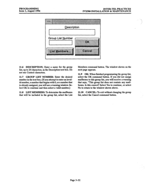 Page 82PROGRAMMING Issue 1, August 1994 INTER-TEL PRACTICES 
IVXJOO INSTALLATION & MAINTENANCE 
Description 
Group List Number 
I 
11.6 DESCRIPTION: Enter a name for the group 
list, up to 20 characters, in the Description text box. Do 
not use Control characters. Members command button. The window shown on the 
next page appears. 
11.7 
GROUP LIST NUMBER: Enter the desired 
number in the text box. (If you attempt to enter an inval- 
id number, a number that begins with 0, or a number that 
is already assigned,...