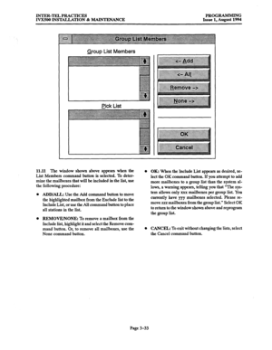 Page 83INTER-TELPRACTICES PROGRAMMING 
IVX500 INSTALLATION & MAINTENANCE Issue 1, August 1994 
Group List Members 
uck List 
11.11 The window shown above appears when the 
List Members command button is selected. To deter- 
mine the mailboxes that will be included in the list, use 
the following procedure: 
ADD/ALL: Use the Add command button to move 
the highlighted mailbox from the Exclude list to the 
Include List, or use the All command button to place 
all stations in the list. 
l OK: When the Include List...