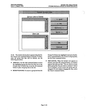 Page 84PROGRAMMING 
INTER-TEL PRACTICES 
Issue 1, August 1994 
J.VX500 INSTALLATION & MAINTENANCE 
Bck List 
11.12 The window shown above appears when the De- 
lete Group Lists command button is selected. To deter- 
mine the group lists that will be deleted, use the 
following procedure: 
0 
ADD/ALL: Use the Add command button to move 
the highlighted group list from the Pick List to the 
Groups Lists To Delete list, or use the All command 
button to place all group lists in the list. 
REMOVE/NONE: To remove a...