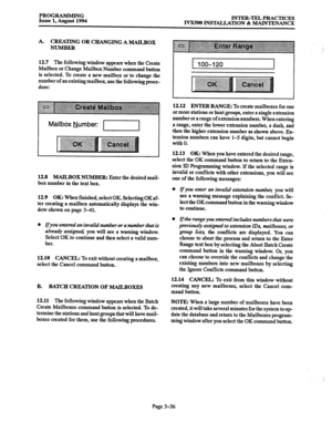 Page 86PROGRAMMING 
Issue 1, August 1994 INTER-TEL PRACTICES 
IVX5OO INSTALLATION & MAINTENANCE 
A. CREATING OR CHANGING A MAILBOX 
NUMBER 
12.7 The following window appears when the Create 
Mailbox or Change Mailbox Number command button 
is selected. To create a new mailbox or to change the 
number of an existing mailbox, use the following proce- 
dure: 
Mailbox Number: 1-1 I I 
12.8 MAILBOX NUMBER: Enter the desired mail- 
box number in the text box. 
12.9 
OK: When finished, select OK Selecting OKaf- 
ter...