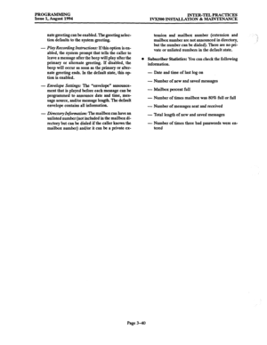 Page 90PROGRAMMING 
INTER-TEL PRACTICES 
Issue 1, August 1994 
IVXSOO INSTALLATION & MAINTENANCE 
nate greeting can be enabled. The greeting selec- 
tion defaults to the system greeting. 
- 
Play Recording Instructions: If this option is en- 
abled, the system prompt that tells the caller to 
leave a message after the beep will play after the 
primary or alternate greeting. If disabled, the 
beep will occur as soon as the primary or alter- 
nate greeting ends. In the default state, this op 
tion is enabled. 
-...