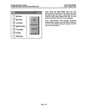 Page 93INTER-TEL PRACTICES 
IVXSOO INSTALLATION & MAINTENANCE PROGRAMMING 
Issue 1, August 1994 
q Sunday 
q Monday 
q Iuesday 
q Wednesday 
q Thursday 
q Eriday 
0 Saturday 
12.36 DAYS OF THE WEEK: Select the check 
box(es) for the desired day(s). The check marks show 
the selected days. To remove a check mark, select the 
check box again. When finished select OK Or, select 
Cancel to leave the days of the week unchanged. 
1237 OK/CANCEL: When message notification 
programming is complete, select the OK...