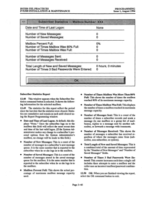 Page 95INTER-TEL PRACTICES 
PROGRAMMING 
IVXSOO INSTALLATION & MAINTENANCE 
Issue 1, August 1994 
Date and Time of Last Logon: 
None 
Number of New Messages: 
Number of Saved Messages: 0 
0 
Mailbox Percent Full: 
0% 
Number of Times Mailbox Was 80% Full: 0 
Number of Times Mailbox Was Full: 0 
Number of Messages Sent: 0 
Number of Messages Received: 0 
Total Length of New and Saved Messages: 0 hours, 0 minutes 
Number of Times 3 Bad Passwords Were Entered: 0 
Subscriber Statistics Report 
12.48 This window...