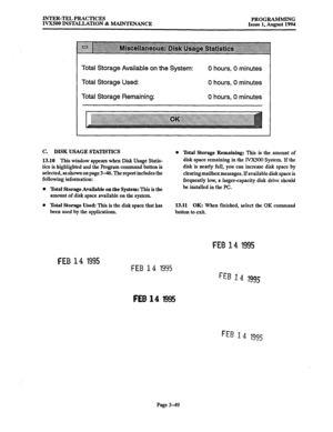 Page 99INTER-TEL PRACTICES 
PROGRAMMING 
IVXSOO INSTALLATION & MAINTENANCE 
Issue 1, August 1994 
Total Storage Available on the System: 
Total Storage Used: 
Total Storage Remaining: 0 hours, 0 minutes 
0 hours, 0 minutes 
0 hours, 0 minutes 
C. DISK USAGE S’IXI’ISTICS 0 
13.10 This window appears when Disk Usage Statis- 
tics is highlighted and the program command button is 
selected, as shown on page 3-46. The report includes the 
following information: 
0 
0 Total Storage Available on the System: This is...