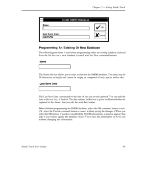 Page 101Chapter 5— Using Inside Track
93 Inside Track User Guide
Programming An Existing Or New Database
The following procedure is used when programming either an existing database (selected
from the list box) or a new database (created with the New command button).
Name
The Name edit box allows you to enter a name for theSMDR database. The name may be
20 characters in length and cannot be empty or composed of only spaces and/or tabs.
Last Save Date
The Last Save Date corresponds to the date of the last record...