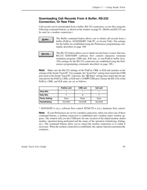 Page 103Chapter 5— Using Inside Track
95 Inside Track User Guide
Downloading Call Records From A Buffer, RS-232
Connection, Or Raw Files
Call records can be downloaded from a buffer, RS-232 connection, or raw files using the
following command buttons, as shown in the window on page 91. (Buffer and RS-232 can
be used on a modem connection.)
The Buffer command button allows you to obtain call records from a
buffer (PollCat, AXXESSORYTalk PC, or Axxent Talk). The settings
for the buffer are established using the...