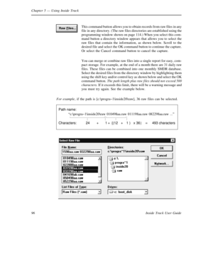 Page 104Chapter 5— Using Inside Track
96 Inside Track User GuideThis command button allows you to obtain records from raw files in any
file in any directory. (The raw files directories are established using the
programming window shown on page 114.) When you select this com-
mand button a directory window appears that allows you to select the
raw files that contain the information, as shown below. Scroll to the
desired file and select the OK command button to continue the capture.
Or select the Cancel command...