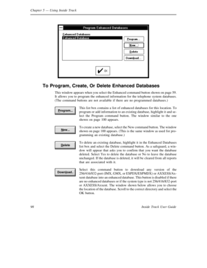 Page 106Chapter 5— Using Inside Track
98 Inside Track User Guide
To Program, Create, Or Delete Enhanced Databases
This window appears when you select the Enhanced command button shown on page 59.
It allows you to program the enhanced information for the telephone system databases.
(The command buttons are not available if there are no programmed databases.)
This list box contains a list of enhanced databases for this location. To
program or add information to an existing database, highlight it and se-
lect the...