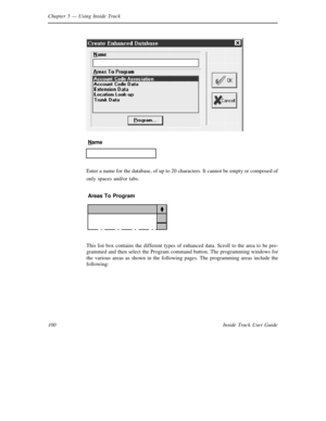Page 108Chapter 5— Using Inside Track
100 Inside Track User Guide
Name
Enter a name for the database, of up to 20 characters. It cannot be empty or composed of
only spaces and/or tabs.
Areas To Program
This list box contains the different types of enhanced data. Scroll to the area to be pro-
grammed and then select the Program command button. The programming windows for
the various areas as shown in the following pages. The programming areas include the
following: 