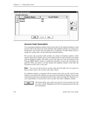 Page 110Chapter 5— Using Inside Track
102 Inside Track User Guide
Account Code Association
You can program telephone numbers and account codes for the enhanced database so that
account codes in the reports are easily identified. The telephone number can contain up to
20 characters. An account code can contain up to 32 characters. To add or delete codes, or
change the sorting order, use the following command buttons:
The account code association table includes one column of telephone numbers, which
must be typed...