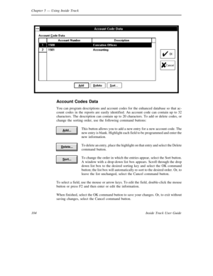 Page 112Chapter 5— Using Inside Track
104 Inside Track User Guide
Account Codes Data
You can program descriptions and account codes for the enhanced database so that ac-
count codes in the reports are easily identified. An account code can contain up to 32
characters. The description can contain up to 20 characters. To add or delete codes, or
change the sorting order, use the following command buttons:
This button allows you to add a new entry for a new account code. The
new entry is blank. Highlight each field...