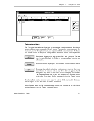 Page 113Chapter 5— Using Inside Track
105 Inside Track User Guide
Extensions Data
The Extension Data window allows you to program the extension number, description,
tenant, and department associated with each station. The extension can contain up to five
characters, and the description, tenant, and department fields can contain up to 20 charac-
ters. To add, delete, or change the sorting order of the entries use the following buttons:
This button allows you to add an entry for a new extension. The new
entry is...