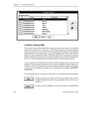 Page 114Chapter 5— Using Inside Track
106 Inside Track User Guide
Location Look-up Data
The Location Look-up Data fields allow telephone numbers in the reports to be identified
by location (company, city, country, etc.). Inside Track compares the telephone numbers
with the Location Look-up list and adds the corresponding description to the telephone
number pattern. (In the sample above, any number beginning with 1602 would be identi-
fied as an Arizona telephone number.) When the Inside Track software first...