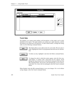 Page 116Chapter 5— Using Inside Track
108 Inside Track User Guide
Trunk Data
The database can contain trunk numbers and descriptions so that trunks can be easily
identified in the reports. The trunk numbers can contain up to eight characters, and the
descriptions can contain up to 20 characters. To add or delete trunks, or change the sorting
order, use the following command buttons:
This button allows you to add an entry for a new trunk. The new entry is
blank. Highlight the field to be programmed and enter the...