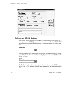 Page 120Chapter 5— Using Inside Track
112 Inside Track User Guide
To Program RS-232 Settings
This window appears when you select the RS-232 command button shown on page 59. It
allows you to set the RS-232 parameters necessary for a source that uses RS-232XON/
XOFF characters (terminal emulation program, ILB unit, CRB unit, or non-PollCat buffer
box).
Com Port
The Com Port drop-down list box allows you to choose the communications port used by
your PC for the RS-232 connection. Scroll the highlight bar to the...