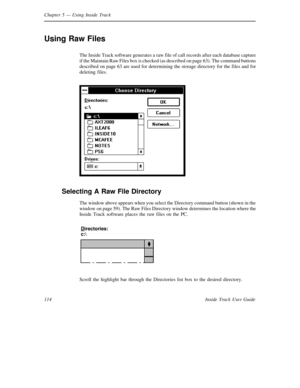 Page 122Chapter 5— Using Inside Track
114 Inside Track User Guide
Using Raw Files
The Inside Track software generates a raw file of call records after each database capture
if the Maintain Raw Files box is checked (as described on page 63). The command buttons
described on page 63 are used for determining the storage directory for the files and for
deleting files.
Selecting A Raw File Directory
The window above appears when you select the Directory command button (shown in the
window on page 59). The Raw Files...