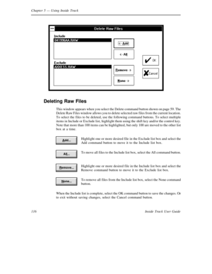 Page 124Chapter 5— Using Inside Track
116 Inside Track User Guide
Deleting Raw Files
This window appears when you select the Delete command button shown on page 59. The
Delete Raw Files window allows you to delete selected raw files from the current location.
To select the files to be deleted, use the following command buttons. To select multiple
items in Include or Exclude list, highlight them using the shift key and/or the control key.
Note that more than 100 items can be highlighted, but only 100 are moved to...