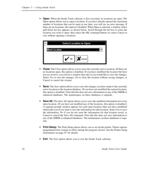 Page 62Chapter 5— Using Inside Track
54 Inside Track User Guide·
Open:When the Inside Track software is first executed, no locations are open. The
Open option allows you to open a location. If you have already opened the maximum
number of locations that can be open at one time, you will see an error message. If
there are no locations, this option is disabled. When Open is selected, a window with a
pull-down list box appears, as shown below. Scroll through the list box to select the
location you wish to open,...