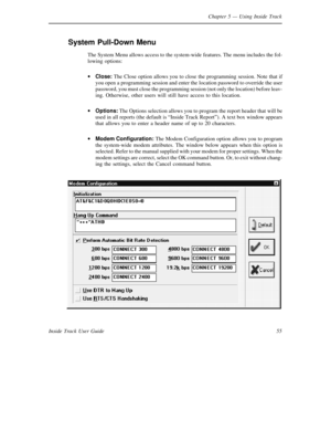 Page 63Chapter 5— Using Inside Track
55 Inside Track User Guide
System Pull-Down Menu
The System Menu allows access to the system-wide features. The menu includes the fol-
lowing options:
·
Close:The Close option allows you to close the programming session. Note that if
you open a programming session and enter the location password to override the user
password, you must close the programming session (not only the location) before leav-
ing. Otherwise, other users will still have access to this location.
·...