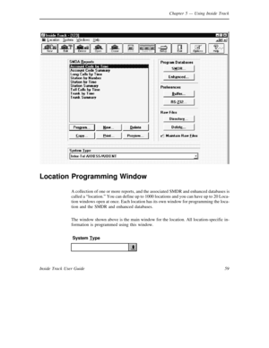 Page 67Chapter 5— Using Inside Track
59 Inside Track User Guide
Location Programming Window
A collection of one or more reports, and the associatedSMDR and enhanced databases is
called a“location.” You can define up to 1000 locations and you can have up to 20 Loca-
tion windows open at once. Each location has its own window for programming the loca-
tion and the SMDR and enhanced databases.
The window shown above is the main window for the location. All location-specific in-
formation is programmed using this...