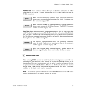 Page 71Chapter 5— Using Inside Track
63 Inside Track User GuidePreferences:These command buttons allow you to adjust the settings for the buffer
connection (for the PollCat, CRB unit, ILB unit, andAXXESSORY/AxxentTalk) and the
RS-232 connection.
When you select the Buffer command button, a window appears that
allows you to program the Buffer settings. The Buffer Preferences win-
dow is shown on page 109.
When you select the RS-232 command button, a window appears that
allows you to program the RS-232...