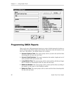 Page 72Chapter 5— Using Inside Track
64 Inside Track User Guide
Programming SMDA Reports
There can be up to 300 programmed reports per system, divided among the locations as
desired. Refer to page 68 for sample report formats. (If you have only one location, it can
have up to 300 reports). The default reports are as follows:
·
Account Code by Time:This report groups calls by account code and lists them
chronologically (by date and start time).
·
Account Code Summary:This report summarizes the number, length and...