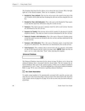 Page 74Chapter 5— Using Inside Track
66 Inside Track User GuideThe Template drop-down list box allows you to choose the type of report. Move the high-
light bar to the desired template. There are six templates, as follows:
·
Detailed by Time (default):This lists the call records in the report by the time of the
call. It details calls by date and time, breaking the calls into sections using the first sort
key.
·
Detailed by Time withSubheaders:This is the same as the Detailed by Time report,
except that the...