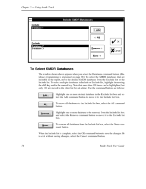 Page 82Chapter 5— Using Inside Track
74 Inside Track User Guide
To Select SMDR Databases
The window shown above appears when you select the Databases command button. (Da-
tabase programming is explained on page 90.) To select theSMDR databases that are
included in the report, move the desired SMDR databases from the Exclude list to the
Include list. To select multiple databases in Include or Exclude list, highlight them using
the shift key and/or the control key. Note that more than 100 items can be...