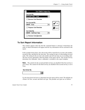 Page 83Chapter 5— Using Inside Track
75 Inside Track User Guide
To Sort Report Information
This window appears when the Sort By command button is selected. It determines the
order in which information will appear and the way information will be sectioned in the
report.
In the example shown above, the call records will be sorted first by account code number,
second by date, and third by the start time. The sorting for date is in descending (reverse)
order. The sorting for the account code number and call start...