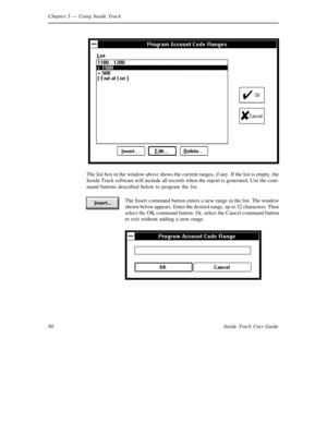 Page 88Chapter 5— Using Inside Track
80 Inside Track User Guide
The list box in the window above shows the current ranges, if any. If the list is empty, the
Inside Track software will include all records when the report is generated. Use the com-
mand buttons described below to program the list.
The Insert command button enters a new range in the list. The window
shown below appears. Enter the desired range, up to 32 characters. Then
select the OK command button. Or, select the Cancel command button
to exit...