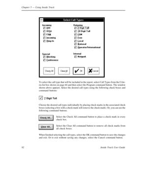 Page 90Chapter 5— Using Inside Track
82 Inside Track User Guide
To select the call type that will be included in the report, select Call Types from the Crite-
ria list box shown on page 64 and then select the Program command button. The window
shown above appears. Select the desired call types using the following check boxes and
command buttons:
7
Digit Toll
Choose the desired call types individually by placing check marks in the associated check
boxes (selecting a box with a check mark will remove the check...