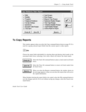 Page 91Chapter 5— Using Inside Track
83 Inside Track User Guide
To Copy Reports
This window appears when you select the Copy command button shown on page 59. It is
used for copying selected report fields from the current report to other reports.
T
itle
Choose the report fields individually by selecting them and placing check marks in the
associated check boxes (selecting a box with a check will remove the check mark).
Select the Check All command button to place a check mark in all check
boxes.
Select the Clear...