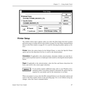 Page 95Chapter 5— Using Inside Track
87 Inside Track User Guide
Printer Setup
The window shown above appears when you select the Print Setup from the Location
pull-down menu or toolbar shown in the window on page 59 or the Setup command button
shown in the Print window on page 85. It is used for selecting the printer options as fol-
lows:
Printer:Select the option button for the Default Printer, or select the Specific Printer
option and use the drop-down list box to scroll to the desired printer.
Orientation:If...