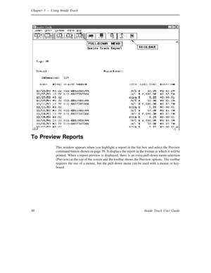 Page 96Chapter 5— Using Inside Track
88 Inside Track User Guide
To Preview Reports
This window appears when you highlight a report in the list box and select the Preview
command button shown on page 59. It displays the report in the format in which it will be
printed. When a report preview is displayed, there is an extra pull-down menu selection
(Preview) at the top of the screen and the toolbar shows the Preview options. The toolbar
requires the use of a mouse, but the pull-down menu can be used with a mouse...