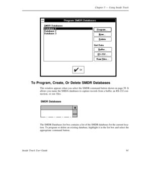 Page 99Chapter 5— Using Inside Track
91 Inside Track User Guide
To Program, Create, Or Delete SMDR Databases
This window appears when you select theSMDR command button shown on page 59. It
allows you name theSMDA databases to capture records from a buffer, an RS-232 con-
nection, or raw files.
SMDR Databases
The SMDR Databases list box contains a list of theSMDR databases for the current loca-
tion. To program or delete an existing database, highlight it in the list box and select the
appropriate command button. 