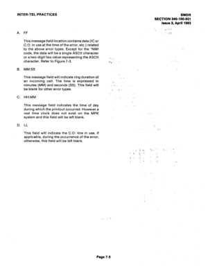 Page 106INTER-TEL PRACTICES 
A. 
6. 
C. 
D. FF 
This message field location contains data (IC or 
C.O. in use at the time of the error, etc.) related 
to the above error types. Except for the 
l NMl 
code, the data will be a single ASCII character 
or a two-digit hex value representing the ASCII 
character. Refer to Figure 7-3. 
MM:SS 
This message field will indicate ring duration of 
an incoming call. The time is expressed in 
nimutes (MM) and seconds (SS). This field will 
be blank for other error types....