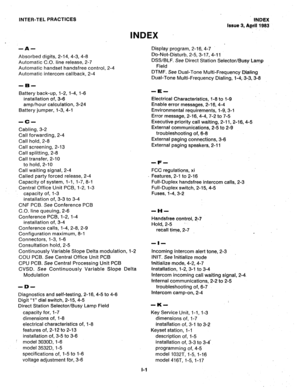 Page 108INTER-TEL PRACTICES 
INDEX 
INDEX 
Issue 3, Rgr4! 1983 
-A- 
Absorbed digits, 2-14, 4-3, 4-8 
Automatic C.O. line release, 2-7 
Automatic handset handsfree control, 2-4 
Automatic intercom callback, 2-4 
Battery back-up, l-2, l-4, l-6 
installation of, 3-6 
amp/hour calculation, 3-24 
Battery jumper, l-3, 4-l 
-c- 
Cabling, 3-2 
Call forwarding, 2-4 
Call hold, 2-8 
Call screening, 2-13 
Call splitting, 2-8 
Call transfer, 2-10 
to hold, 2-10 
Call waiting signal, 2-4 
Called party forced release, 2-4...