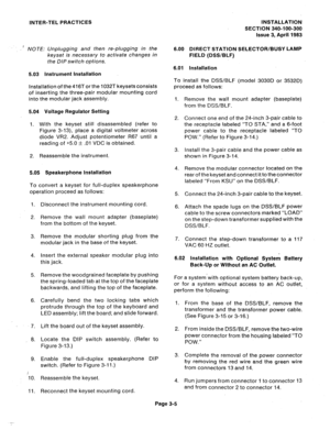 Page 51INTER-TEL PRACTICES INSTALLATION 
SECTION 340-100-300 
issue 3, April 1983 
’ NOTE: Unplugging and then re-plugging in the 
keyset is necessary to activate changes in 
the DIP switch options. 6.00 DIRECT STATION SELECTOR/BUSY LAMP 
FIELD (DSS/BLF) 
6.01 installation 
5.03 instrument installation 
Installation of the 416T or the 1032T keysets consists 
of inserting the three-pair modular mounting cord 
into the modular jack assembly. 
5.04 Voltage Regulator Setting 
1. With the keyset still disassembled...