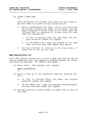 Page 101INTER-TEL PRACTICES SYSTEM PROGRAMMING- 
824 INSTALLATION b MAINTENANCE Issue 1, June 1984 
. 
.! 
(8) CLASS 1 AREA CODE 
1= 
This determines the allowed area codes for Toll Class B. 
No area codes are preset during initialization. 
a. Enter a three-digit area code. 
One or two digits may 
be entered, allowing any digit to be dialed. For ex- 
ample entering 9 allows calls to all area codes 900 
through 999, or entering 91 allows calls to area 
codes 910 through 919. 
1. If  is entered after the area...