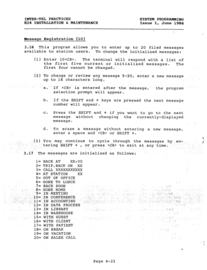 Page 102INTER-TEL PtiCTICES 
SYSTEM PROGRAMMING 
824 INSTALLATION b MAINTENANCE 
Issue 1, 
June 1984 
Message Registration (10) 
3.16 This program allows you to enter up to 20 filed messages 
available to station users. 
To change the initialized messages: 
(1) Enter lO. 
The terminal will respond with a list of 
the first five current or initialized messages. 
The 
first four cannot be changed. 
(2) To change or review any message 5-20, enter a new message 
up to 16 characters long. 
a. 
If  is entered after...