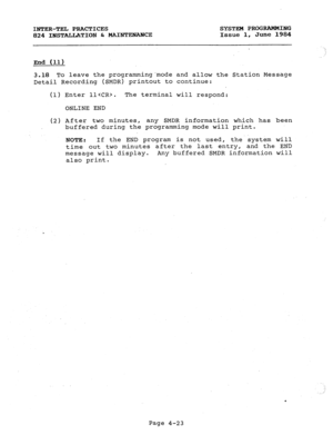 Page 103INTER-TEL PRACTICES SYSTEM PROGRAMMING 
824 INSTALLATION & MAINTENANCE Issue 1, June 1984 
End (11) 
3.18 To leave the programmingmode and allow the 
Detail Recording (SMDR) printout to continue: 
(1) 
(2) 
Enter ll. The terminal will respond: 
ONLINE END 
After two minutes, 
any SMDR information 
buffered during the programming mode will which has been 
print. 
NOTE : If the END program is not used, 
the system will 
time out two minutes after the last entry, and the END 
message will display. 
Any...