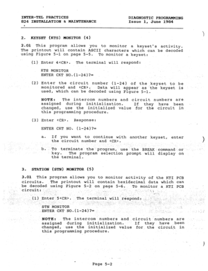 Page 110INTER-TEL PRACTICES 
824 INSTALLATION & MAINTENANCE 
. DIAGNOSTIC PROGRAMMING 
Issue 1, 
June 1984 
) 
2. KEYSET (KTS) ~0NrroR (4) 
2;Ol Thi s program allows 
you to monitor a keysets activity. 
The printout will contain ASCII characters which can be decoded 
using Figure 5-l on page 5-5. 
To monitor a keyset: 
(1) Enter 4. The terminal will respond: 
KTS MONITOR 
ENTER CKT NO.(l-24)?= 
(2) Enter the circuit number (l-24) of the keyset to be 
monitored and 